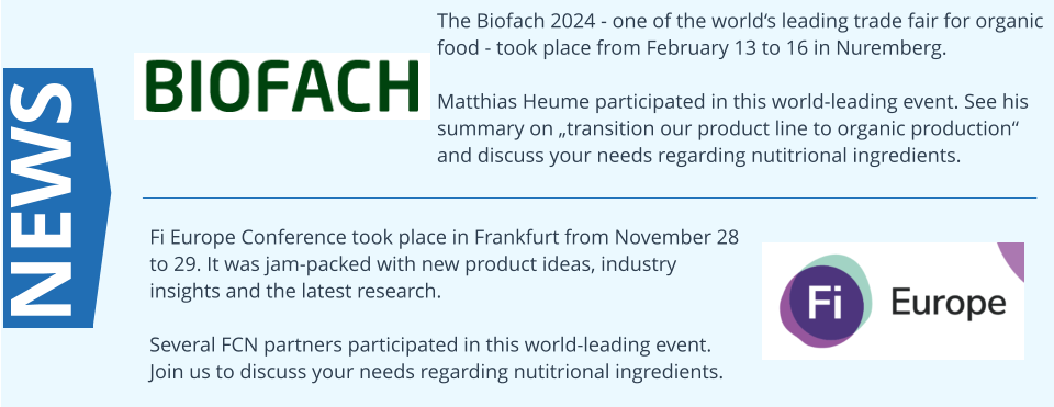 The Biofach 2024 - one of the worlds leading trade fair for organic food - took place from February 13 to 16 in Nuremberg.  Matthias Heume participated in this world-leading event. See his summary on transition our product line to organic production and discuss your needs regarding nutitrional ingredients. NEWS Fi Europe Conference took place in Frankfurt from November 28 to 29. It was jam-packed with new product ideas, industry insights and the latest research.  Several FCN partners participated in this world-leading event. Join us to discuss your needs regarding nutitrional ingredients.