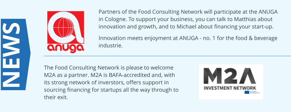 Partners of the Food Consulting Network will participate at the ANUGA in Cologne. To support your business, you can talk to Matthias about innovation and growth, and to Michael about financing your start-up.  Innovation meets enjoyment at ANUGA - no. 1 for the food & beverage industrie. NEWS The Food Consulting Network is please to welcome M2A as a partner. M2A is BAFA-accredited and, with its strong network of inverstors, offers support in sourcing financing for startups all the way through to their exit.
